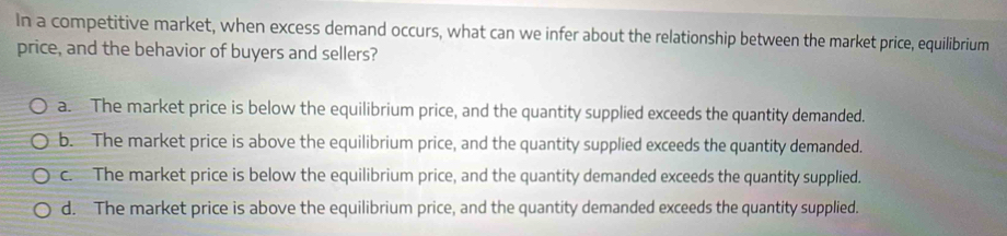 In a competitive market, when excess demand occurs, what can we infer about the relationship between the market price, equilibrium
price, and the behavior of buyers and sellers?
a. The market price is below the equilibrium price, and the quantity supplied exceeds the quantity demanded.
b. The market price is above the equilibrium price, and the quantity supplied exceeds the quantity demanded.
c. The market price is below the equilibrium price, and the quantity demanded exceeds the quantity supplied.
d. The market price is above the equilibrium price, and the quantity demanded exceeds the quantity supplied.