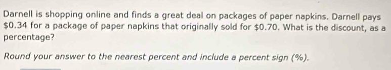 Darnell is shopping online and finds a great deal on packages of paper napkins. Darnell pays
$0.34 for a package of paper napkins that originally sold for $0.70. What is the discount, as a 
percentage? 
Round your answer to the nearest percent and include a percent sign (%).