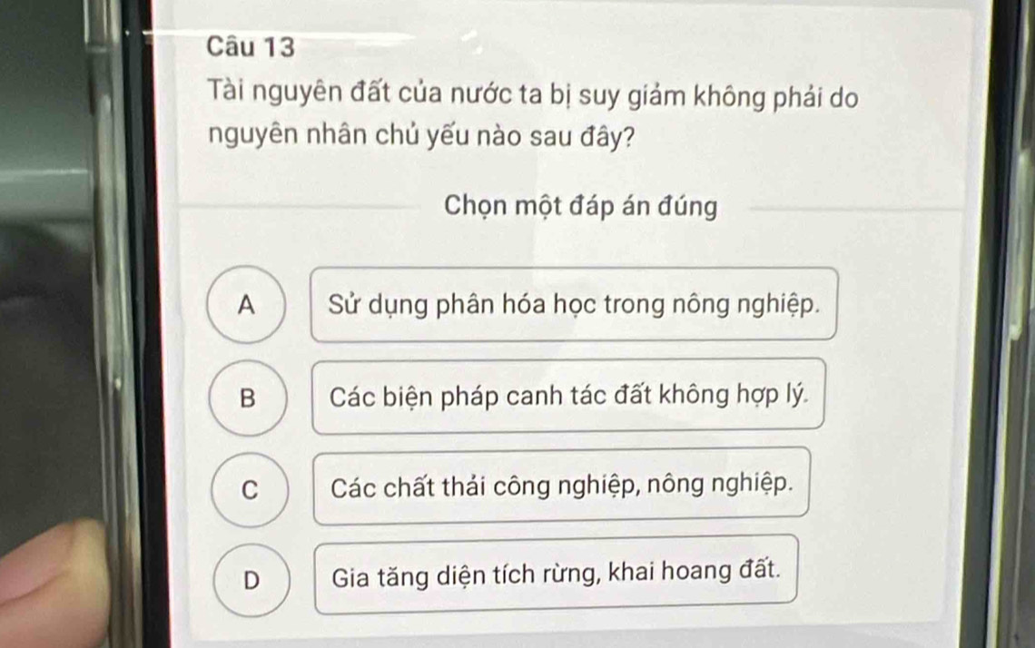 Tài nguyên đất của nước ta bị suy giảm không phải do
nguyên nhân chủ yếu nào sau đây?
Chọn một đáp án đúng
A Sử dụng phân hóa học trong nông nghiệp.
B Các biện pháp canh tác đất không hợp lý.
C Các chất thái công nghiệp, nông nghiệp.
D Gia tăng diện tích rừng, khai hoang đất.