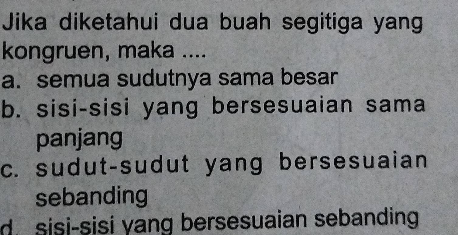 Jika diketahui dua buah segitiga yang
kongruen, maka ....
a. semua sudutnya sama besar
b. sisi-sisi yang bersesuaian sama
panjang
c. sudut-sudut yang bersesuaian
sebanding
d. sisi-sisi yang bersesuaian sebanding