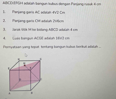 ABCD. EFGH adalah bangun kubus dengan Panjang rusuk 4 cm
1. Panjang garis AC adalah 4V2 Cm
2. Panjang garis CM adalah 2V6cm
3. Jarak titik M ke bidang ABCD adalah 4 cm
4. Luas bangun ACGE adalah 16V2 cm
Pernyataan yang tepat tentang bangun kubus berikut adalah ...