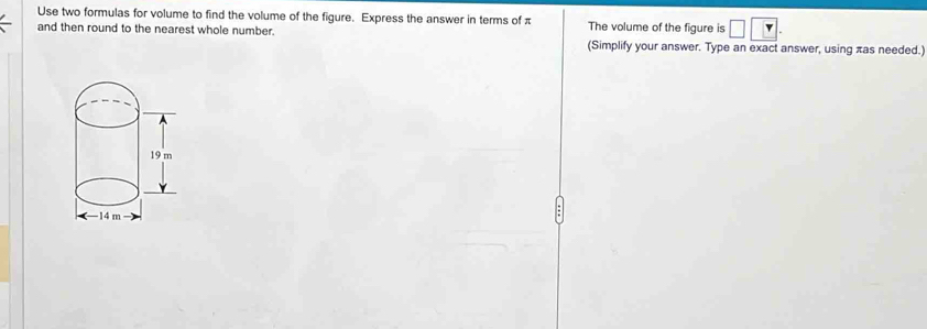 Use two formulas for volume to find the volume of the figure. Express the answer in terms of π
and then round to the nearest whole number. The volume of the figure is 
(Simplify your answer. Type an exact answer, using πas needed.)