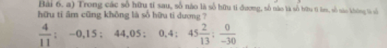 Bài 6, a) Trong các số hữu tỉ sau, số nào là số hữu tỉ đương, số nào là số bữu ti làm, số nào không là số 
hữu tỉ âm cũng không là số hữu tì dương ?
 4/11 ; -0,15; 44,05; 0.4; 45 2/13 ;  0/-30 