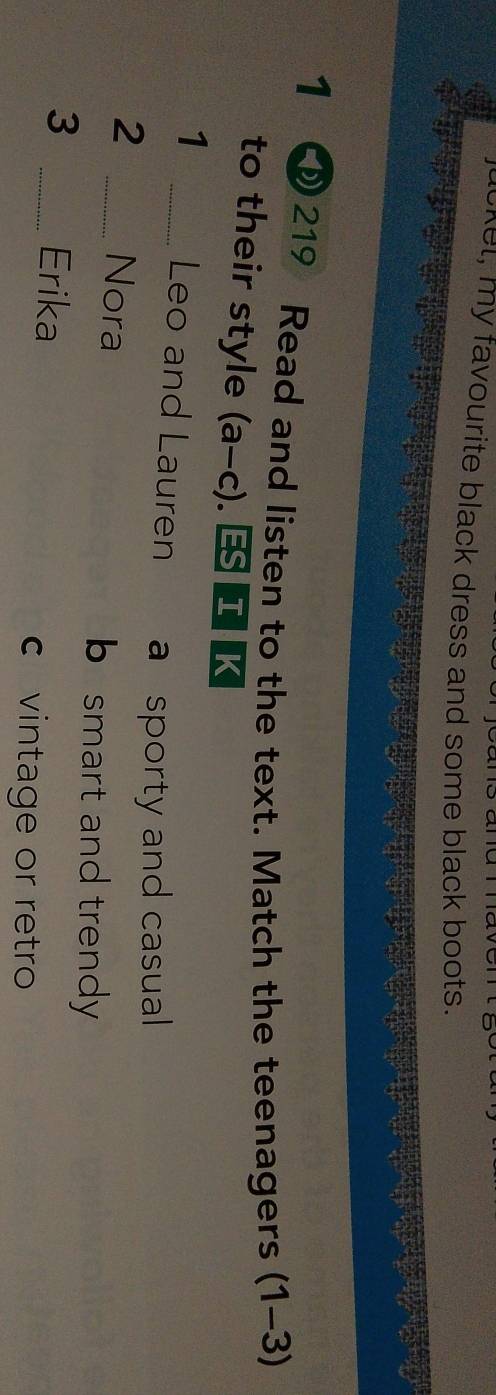 jucket, my favourite black dress and some black boots.
1 219 Read and listen to the text. Match the teenagers (1-3)
to their style (a-c) I K
1 _Leo and Lauren a sporty and casual
2 _Nora
b smart and trendy
3 _Erika
c vintage or retro