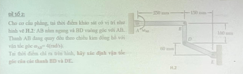 Đề Số 2: 
Cho cơ cấu phẳng, tại thời điểm khảo sát có vị trí nh 
hình vẽ H.2: AB nằm ngang và BD vuỡng góc với AB
Thanh AB đang quay đều theo chiều kim đồng lồ v 
vận tốc góc e_AB=4(rad/s). 
Tại thời điểm chi ra trên hình, hãy xác định vận tố 
góc của các thanh BD và DE.