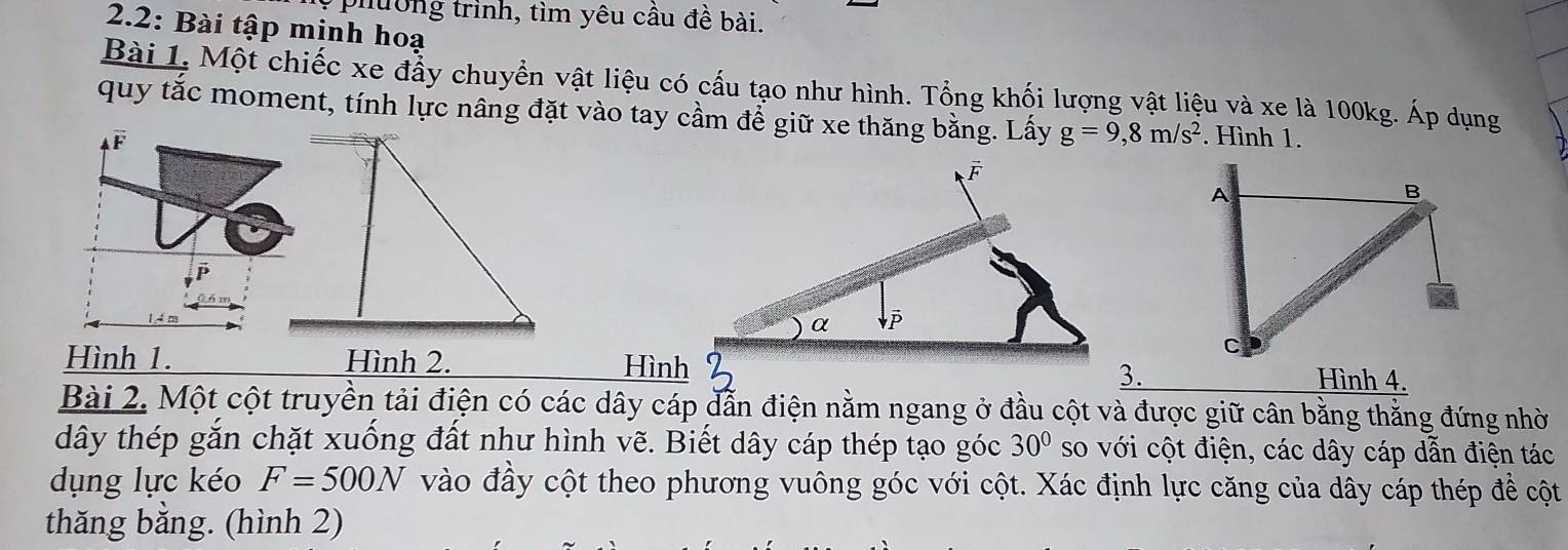 phường trình, tìm yêu cầu đề bài. 
2.2: Bài tập minh hoạ 
Bài 1. Một chiếc xe đẩy chuyển vật liệu có cấu tạo như hình. Tổng khối lượng vật liệu và xe là 100kg. Áp dụng 
quy tắc moment, tính lực nâng đặt vào tay cầm để giữ xe thăng bằng. Lấy g=9, 8m/s^2. Hình 1.
F
P
Hình 1. Hình 2. Hình3. Hình 4. 
Bài 2. Một cột truyền tải điện có các dây cáp dẫn điện nằm ngang ở đầu cột và được giữ cân bằng thằng đứng nhờ 
dây thép gắn chặt xuống đất như hình vẽ. Biết dây cáp thép tạo góc 30° so với cột điện, các dây cáp dẫn điện tác 
dụng lực kéo F=500N vào đầy cột theo phương vuông góc với cột. Xác định lực căng của dây cáp thép để cột 
thǎng bằng. (hình 2)