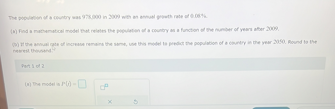 The population of a country was 978,000 in 2009 with an annual growth rate of 0.08%. 
(a) Find a mathematical model that relates the population of a country as a function of the number of years after 2009. 
(b) If the annual rate of increase remains the same, use this model to predict the population of a country in the year 2050. Round to the 
nearest thousand. 
Part 1 of 2 
(a) The model is P(t)=□
× 5