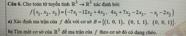 Cho toán tử tuyến tính R^3to R^3xic định bởi:
f(x_1,x_2,x_3)=(-7x_1-12x_2+4x_3,4x_1+7x_2-2x_3,-x_1-2x_2)
a) Xác định ma trận của ƒ đối với cơ sở B= (1,0,1),(0,1,1),(0,0,1). 
b) Tìm một cơ sở của R^3 để ma trận của ƒ theo cơ sở đó có dạng chéo.