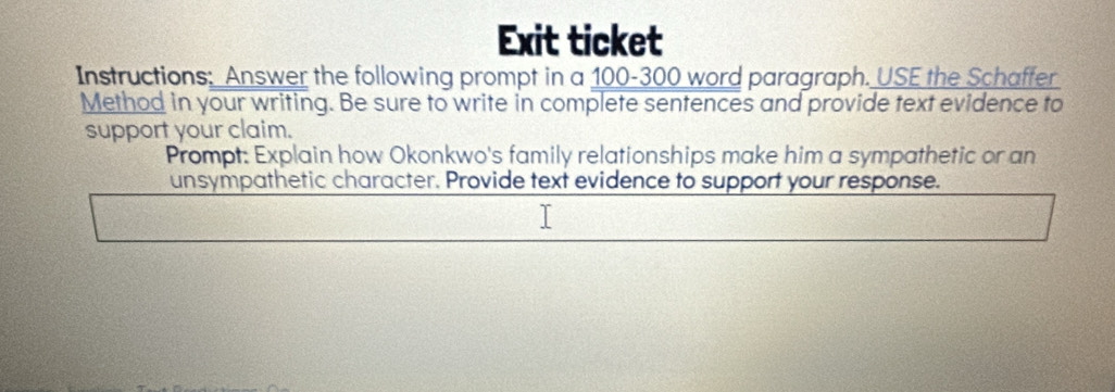 Exit ticket 
Instructions: Answer the following prompt in a 100-300 word paragraph. USE the Schaffer 
Method in your writing. Be sure to write in complete sentences and provide text evidence to 
support your claim. 
Prompt: Explain how Okonkwo's family relationships make him a sympathetic or an 
unsympathetic character. Provide text evidence to support your response.