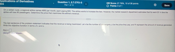 ics Applications of Derivatives Question 1, 2.7.CYU-3 Part 1 ol 13 b HW Score: 27.78%, 10 of 36 points Points: 0 of 1 Save 
On a certain route, a regional airline carries 4950 per month, each paying $35. The airline wants to increase the fare. However, the market research department estimates that for each $1 in fare the 
arline will lose 90 passengers. Determine the price that maximizes the airline's revenue 
The last sentence of the problem statement indicates that the revenue is being maximized. Let x be the number of passengers, p be the price they pay, and R represent the amount of revenue generated 
Wirte the objective function in terma of x and p.
R(x)=□
(Simph" answer