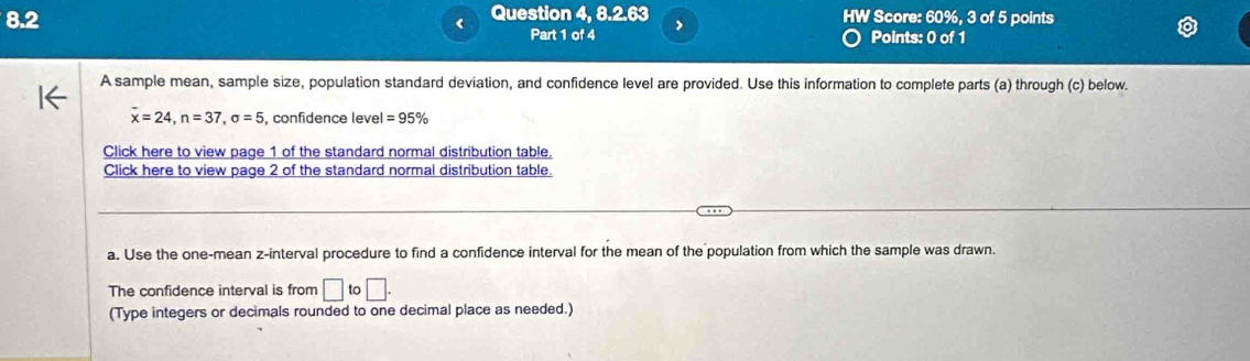 8.2 Question 4, 8.2.63 HW Score: 60%, 3 of 5 points 
< Part 1 of 4 > Points: 0 of 1 
A sample mean, sample size, population standard deviation, and confidence level are provided. Use this information to complete parts (a) through (c) below.
overline x=24, n=37, sigma =5 , confidence level =95%
Click here to view page 1 of the standard normal distribution table. 
Click here to view page 2 of the standard normal distribution table. 
a. Use the one-mean z -interval procedure to find a confidence interval for the mean of the population from which the sample was drawn. 
The confidence interval is from □ to□. 
(Type integers or decimals rounded to one decimal place as needed.)