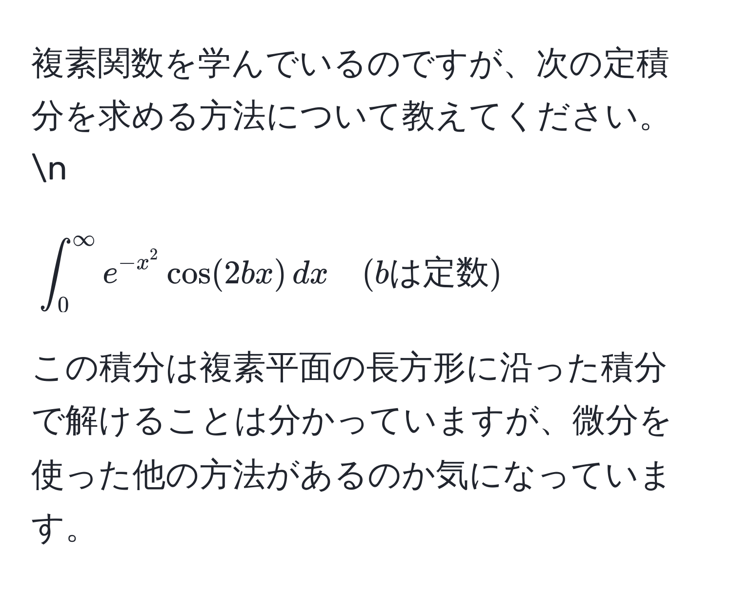 複素関数を学んでいるのですが、次の定積分を求める方法について教えてください。n
[
∈t_0^((∈fty) e^-x^2) cos(2bx) , dx quad (bは定数)
]

この積分は複素平面の長方形に沿った積分で解けることは分かっていますが、微分を使った他の方法があるのか気になっています。