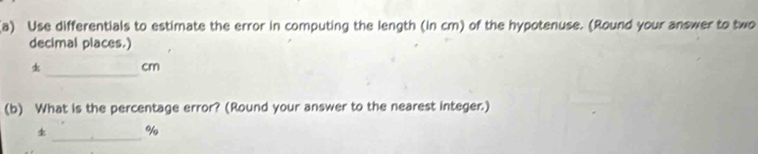 Use differentials to estimate the error in computing the length (in cm) of the hypotenuse. (Round your answer to two 
decimal places.) 
_
cm
(b) What is the percentage error? (Round your answer to the nearest integer.) 
_ 
o/o