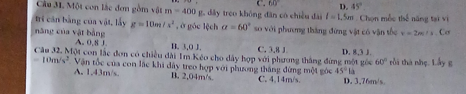 C. 60°
D. 45°. 
Câu 31. Một con lắc đơn gồm vật m=400g 1, dấy treo khống dân có chiều đài l=1.5m Chọn mốc thế năng tại vị
Irí cần bằng của vật, lấy g=10m/s^2 , ở góc lệch a=60° so với phương thắng đứng vật có vận tốc
năng của vật bằng v=2m/s. Cơ
A. 0,8 J. B. 3,0 J. C. 3,8 J. D. 8,3 J.
Câu 32. Một con lắc đơn có chiều dài 1m Kéo cho dây hợp với phương thắng đứng một gốc 60° tồi thủ nhẹ. Lấy g
=10m/s^2 Vận tốc của con lắc khi dây treo hợp với phương thắng đứng một góc 45°l 1
A. 1,43m/s. B. 2,04m/s. C. 4,14m/s. D. 3,76m/s.