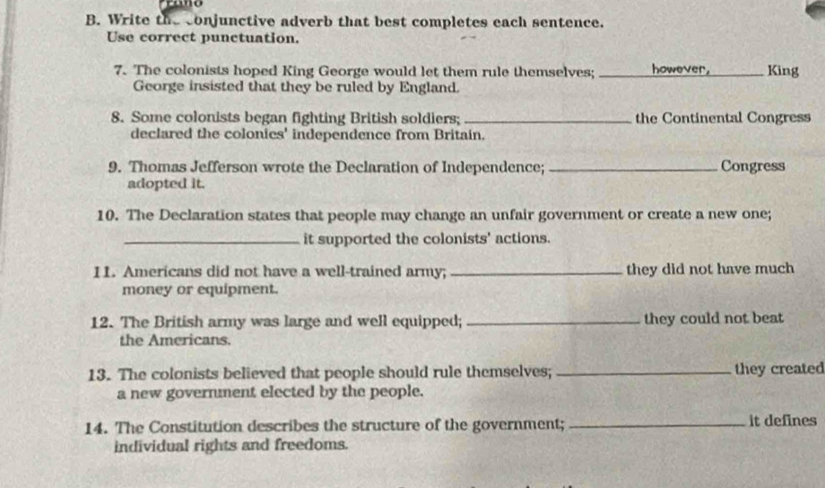 Write the conjunctive adverb that best completes each sentence. 
Use correct punctuation. 
7. The colonists hoped King George would let them rule themselves; _however. King 
George insisted that they be ruled by England. 
8. Some colonists began fighting British soldiers; _the Continental Congress 
declared the colonics' independence from Britain. 
9. Thomas Jefferson wrote the Declaration of Independence; _Congress 
adopted it. 
10. The Declaration states that people may change an unfair government or create a new one; 
_it supported the colonists' actions. 
11. Americans did not have a well-trained army; _they did not have much 
money or equipment. 
12. The British army was large and well equipped; _they could not beat 
the Americans. 
13. The colonists believed that people should rule themselves; _they created 
a new government elected by the people. 
14. The Constitution describes the structure of the government; _it defines 
individual rights and freedoms.