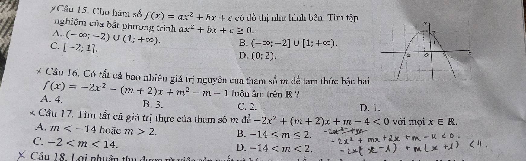 Cho hàm số f(x)=ax^2+bx+c có đồ thị như hình bên. Tìm tập
nghiệm của bất phương trình ax^2+bx+c≥ 0.
A. (-∈fty ;-2)∪ (1;+∈fty ).
C. [-2;1].
B. (-∈fty ;-2]∪ [1;+∈fty ).
D. (0;2). 
* Câu 16. Có tất cả bao nhiêu giá trị nguyên của tham số m để tam thức bậc hai
f(x)=-2x^2-(m+2)x+m^2-m-1 luôn âm trên R ?
A. 4. D. 1.
B. 3. C. 2.
* Câu 17. Tìm tất cả giá trị thực của tham số m để -2x^2+(m+2)x+m-4<0</tex> với mọi x∈ R.
A. m hoặc m>2.
B. -14≤ m≤ 2.
C. -2 .
D. -14 . 
Câu 18. Lợi nhuân thu đực