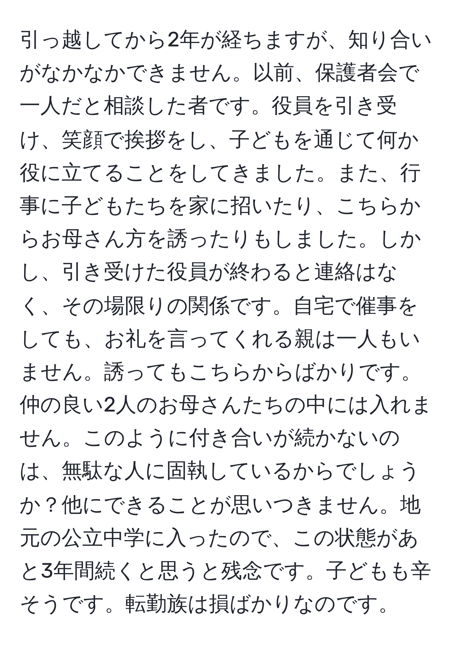 引っ越してから2年が経ちますが、知り合いがなかなかできません。以前、保護者会で一人だと相談した者です。役員を引き受け、笑顔で挨拶をし、子どもを通じて何か役に立てることをしてきました。また、行事に子どもたちを家に招いたり、こちらからお母さん方を誘ったりもしました。しかし、引き受けた役員が終わると連絡はなく、その場限りの関係です。自宅で催事をしても、お礼を言ってくれる親は一人もいません。誘ってもこちらからばかりです。仲の良い2人のお母さんたちの中には入れません。このように付き合いが続かないのは、無駄な人に固執しているからでしょうか？他にできることが思いつきません。地元の公立中学に入ったので、この状態があと3年間続くと思うと残念です。子どもも辛そうです。転勤族は損ばかりなのです。