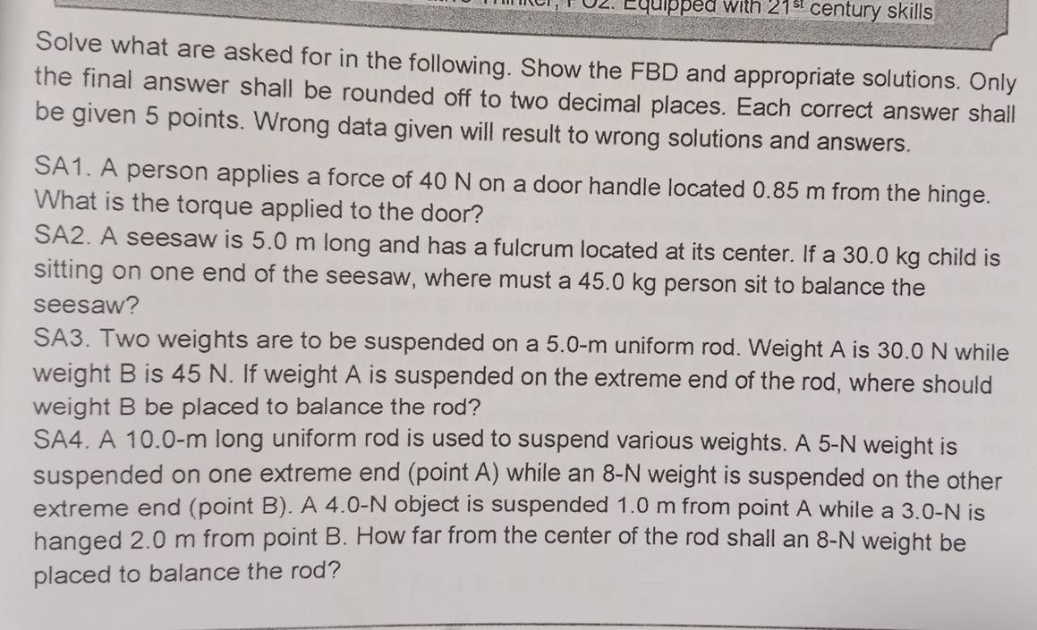 Equipped with 21^(st) century skills 
Solve what are asked for in the following. Show the FBD and appropriate solutions. Only 
the final answer shall be rounded off to two decimal places. Each correct answer shall 
be given 5 points. Wrong data given will result to wrong solutions and answers. 
SA1. A person applies a force of 40 N on a door handle located 0.85 m from the hinge. 
What is the torque applied to the door? 
SA2. A seesaw is 5.0 m long and has a fulcrum located at its center. If a 30.0 kg child is 
sitting on one end of the seesaw, where must a 45.0 kg person sit to balance the 
seesaw? 
SA3. Two weights are to be suspended on a 5.0-m uniform rod. Weight A is 30.0 N while 
weight B is 45 N. If weight A is suspended on the extreme end of the rod, where should 
weight B be placed to balance the rod? 
SA4. A 10.0-m long uniform rod is used to suspend various weights. A 5-N weight is 
suspended on one extreme end (point A) while an 8-N weight is suspended on the other 
extreme end (point B). A 4.0-N object is suspended 1.0 m from point A while a 3.0-N is 
hanged 2.0 m from point B. How far from the center of the rod shall an 8-N weight be 
placed to balance the rod?