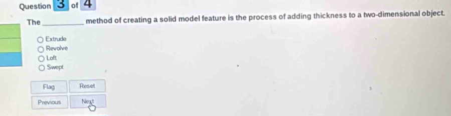 The_ method of creating a solid model feature is the process of adding thickness to a two-dimensional object.
Extrude
Revolve
Loft
Swept
Flag Reset
Previous Next