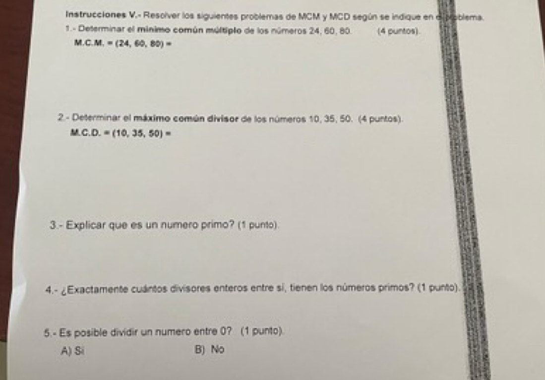 Instrucciones V.- Resolver los siguientes problemas de MCM y MCD según se indique en di Moblema.
1.- Determinar el mínimo común múltiplo de los números 24, 60, 80. (4 puntos).
M.C.M.=(24,60,80)=
2. - Determinar el máximo común divisor de los números 10, 35, 50. (4 puntos).
M C. D.=(10,35,50)=
3.- Explicar que es un numero primo? (1 punto).
4.- ¿Exactamente cuántos divisores enteros entre si, tienen los números primos? (1 punto).
5.- Es posible dividir un numero entre 0? (1 punto).
A) Si B) No