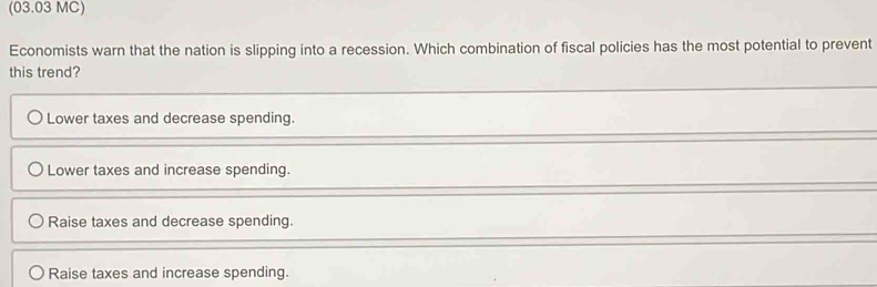 (03.03 MC)
Economists warn that the nation is slipping into a recession. Which combination of fiscal policies has the most potential to prevent
this trend?
Lower taxes and decrease spending.
Lower taxes and increase spending.
Raise taxes and decrease spending.
Raise taxes and increase spending.