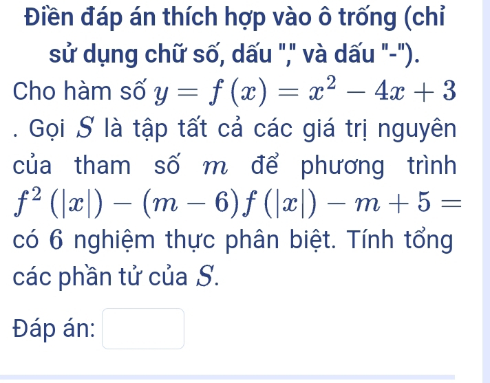 Điền đáp án thích hợp vào ô trống (chỉ
sử dụng chữ số, dấu "," và dấu "-").
Cho hàm số y=f(x)=x^2-4x+3. Gọi S là tập tất cả các giá trị nguyên
của tham số m để phương trình
f^2(|x|)-(m-6)f(|x|)-m+5=
có 6 nghiệm thực phân biệt. Tính tổng
các phần tử của S.
Đáp án: □