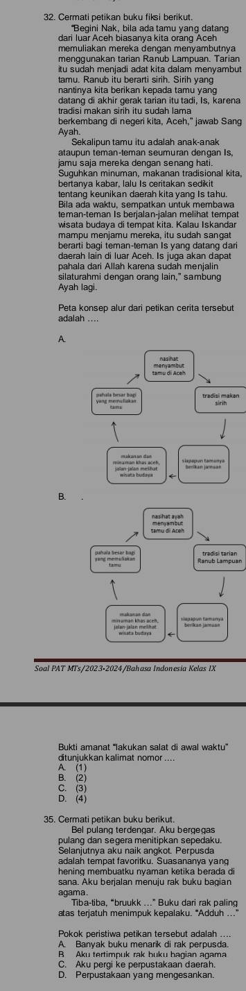 Cermati petikan buku fiksi berikut.
*Begini Nak, bila ada tamu yang datang
memuliakan mereka dengan menyambutnya
menggunakan tarian Ranub Lampuan. Tarian
itu sudah menjadi adat kita dalam menyambut
tamu. Ranub itu berarti sirih. Sirih yang
nantinya kita berikan kepada tamu yang 
datang di akhir gerak tarian itu tadi. Is. karena
berkembang di negeri kita, Aceh," jawab Sang
Ayah
Sekalipun tamu itu adalah anak-anak
ataupun temançteman seumuran dengan Is,
jamu saja mereka dengan senang hati.
Suguhkan minuman, makanan tradisional kita,
bertanya kabar, lalu Is ceritakan sedikit
tentang keunikan daerah kita yang Is tahu.
Bila ada waktu, sempatkan untuk membawa
teman-teman Is berjälan-jalan melihat tempat
wisata budaya di tempat kita. Kalau Iskandar
mampu menjamu mereka, itu sudah sangat
berarti bagi teman-teman Is yang datang dari
daerah lain di luar Aceh. Is juga akan dapat
pahala dari Allah karena sudah menjalin
silaturahmi dengan orang lain," sambung
Ayah lagi.
Peta konsep alur dari petikan cerita tersebut
adalah ....
A.
n
B.
tamu di Aceh
minuman khas aceh
Soal PAT MTs/2023-2024/Bahasa Indonesia Kelas IX
Bukti amanat “lakukan salat di awal waktu”
ditunjukkan kalimat nomor ....
A. (1)
B. (2)
C. (3)
D. (4)
35. Cermati petikan buku berikut.
Bel pulang terdengar. Aku bergegas
pulang dan segera menitipkan sepedaku.
Selanjutnya aku naik angkot. Perpusda
adalah tempat favoritku. Suasananya yang
hening membuatku nyaman ketika berada d
sana. Aku berjalan menuju rak buku bagian
agama.
Tiba-tiba, “bruukk ...” Buku dari rak paling
atas terjatuh menimpuk kepalaku. “Adduh ..”
Pokok peristiwa petikan tersebut adalah ....
A Banvak buku menarik di rak perpusda
B. Aku tertimpuk rak buku bagian agama
C. Aku pergi ke perpustakaan daerah.
D. Perpustakaan yang mengesankan.