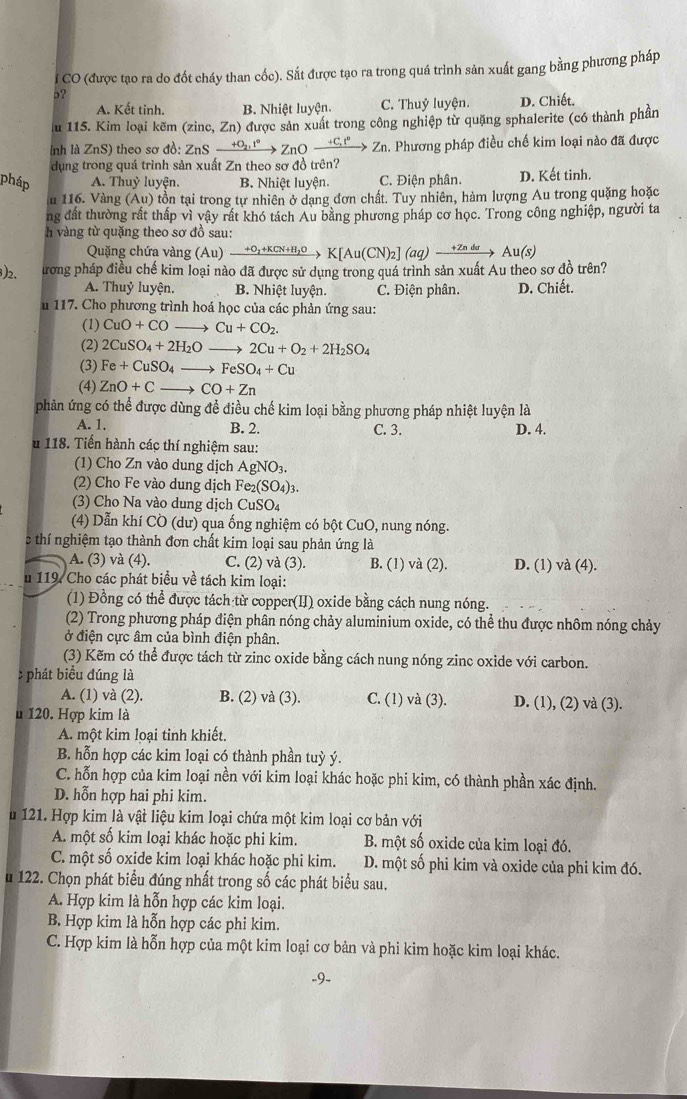 CO (được tạo ra do đốt cháy than cốc). Sắt được tạo ra trong quá trình sản xuất gang bằng phương pháp
p?
A. Kết tinh. B. Nhiệt luyện. C. Thuỷ luyện. D. Chiết.
Au 115. Kim loại kẽm (zinc, Zn) được sản xuất trong công nghiệp từ quặng sphalerite (có thành phần
nh là ZnS) theo sơ đồ: ZnSxrightarrow +O_2,t°ZnOxrightarrow +C_1t°Zn in. Phương pháp điều chế kim loại nào đã được
dụng trong quá trình sản xuất Zn theo sơ đồ trên?
pháp A. Thuỷ luyện B. Nhiệt luyện. C. Điện phân. D. Kết tinh.
u 116. Vàng (Au) ) tồn tại trong tự nhiên ở dạng đơn chất. Tuy nhiên, hàm lượng Au trong quặng hoặc
ng đất thường rất thấp vì vậy rất khó tách Au bằng phương pháp cơ học. Trong công nghiệp, người ta
h vàng từ quặng theo sơ đồ sau:
Quặng chứa vàng (Au)xrightarrow +O_2+KCN+H_2OK[Au(CN)_2](aq)xrightarrow +ZndeAu(s)
3)2. Tương pháp điều chế kim loại nào đã được sử dụng trong quá trình sản xuất Au theo sơ đồ trên?
A. Thuỷ luyện. B. Nhiệt luyện. C. Điện phân. D. Chiết.
u 117. Cho phương trình hoá học của các phản ứng sau:
(1) CuO+CO to Cu+CO_2.
(2) 2CuSO_4+2H_2Oto 2Cu+O_2+2H_2SO_4
(3) Fe+CuSO_4to FeSO_4+Cu
(4) ZnO+Cto CO+Zn
phản ứng có thể được dùng để điều chế kim loại bằng phương pháp nhiệt luyện là
A. 1. B. 2. C. 3. D. 4.
u 118. Tiến hành các thí nghiệm sau:
(1) Cho Zn vào dung dịch AgNO_3.
(2) Cho Fe vào dung dịch I Fe_2(SO_4)_3.
(3) Cho Na vào dung dịch CuSO_4
(4) Dẫn khí CO (dư) qua ống nghiệm có bột CuO, nung nóng.
c thí nghiệm tạo thành đơn chất kim loại sau phản ứng là
A. (3) và (4). C. (2) và (3). B. (1) và (2). D. (1) và (4).
u 119. Cho các phát biểu về tách kim loại:
(1) Đồng có thể được tách từ copper(II) oxide bằng cách nung nóng.
(2) Trong phương pháp điện phân nóng chảy aluminium oxide, có thể thu được nhôm nóng chảy
ở điện cực âm của bình điện phân.
(3) Kẽm có thể được tách từ zinc oxide bằng cách nung nóng zinc oxide với carbon.
: phát biểu đúng là
A. (1) và (2). B. (2) và (3). C. (1) và (3). D. (1), (2) và (3).
u 120. Hợp kim là
A. một kim loại tỉnh khiết.
B. hỗn hợp các kim loại có thành phần tuỳ ý.
C. hỗn hợp của kim loại nền với kim loại khác hoặc phi kim, có thành phần xác định.
D. hỗn hợp hai phi kim.
u 121. Hợp kim là vật liệu kim loại chứa một kim loại cơ bản với
A. một số kim loại khác hoặc phi kim. B. một số oxide của kim loại đó.
C. một số oxide kim loại khác hoặc phi kim. D. một số phi kim và oxide của phi kim đó.
u 122. Chọn phát biểu đúng nhất trong số các phát biểu sau.
A. Hợp kim là hỗn hợp các kim loại.
B. Hợp kim là hỗn hợp các phi kim.
C. Hợp kim là hỗn hợp của một kim loại cơ bản và phi kim hoặc kim loại khác.
9.