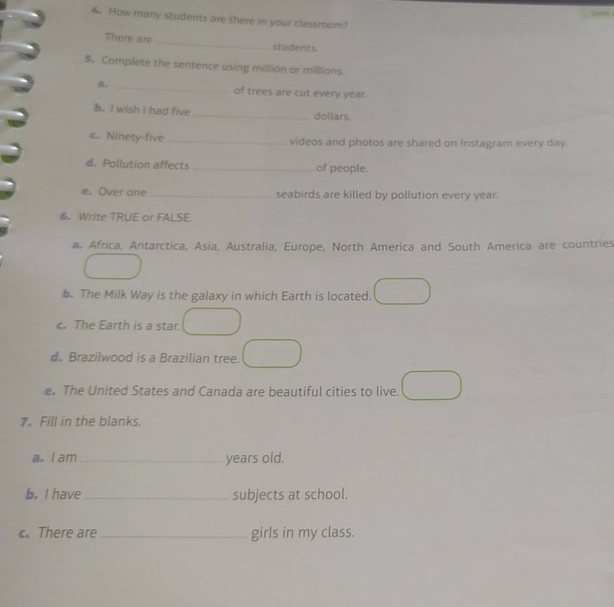 How many students are there in your classroom? 
There are _students 
5. Complete the sentence using million or millions. 
n. _of trees are cut every year. 
b. I wish I had five _dollars. 
c.Ninety-five _videos and photos are shared on Instagram every day 
d. Pollution affects _of people. 
e Over one _seabirds are killed by pollution every year. 
6 Write TRUE or FALSE. 
a. Africa, Antarctica, Asia, Australia, Europe, North America and South America are countries 
b. The Milk Way is the galaxy in which Earth is located. 
c. The Earth is a star. 
d. Brazilwood is a Brazilian tree. 
e. The United States and Canada are beautiful cities to live. 
7. Fill in the blanks. 
a. I am_ years old. 
b. I have_ subjects at school. 
. There are_ girls in my class.