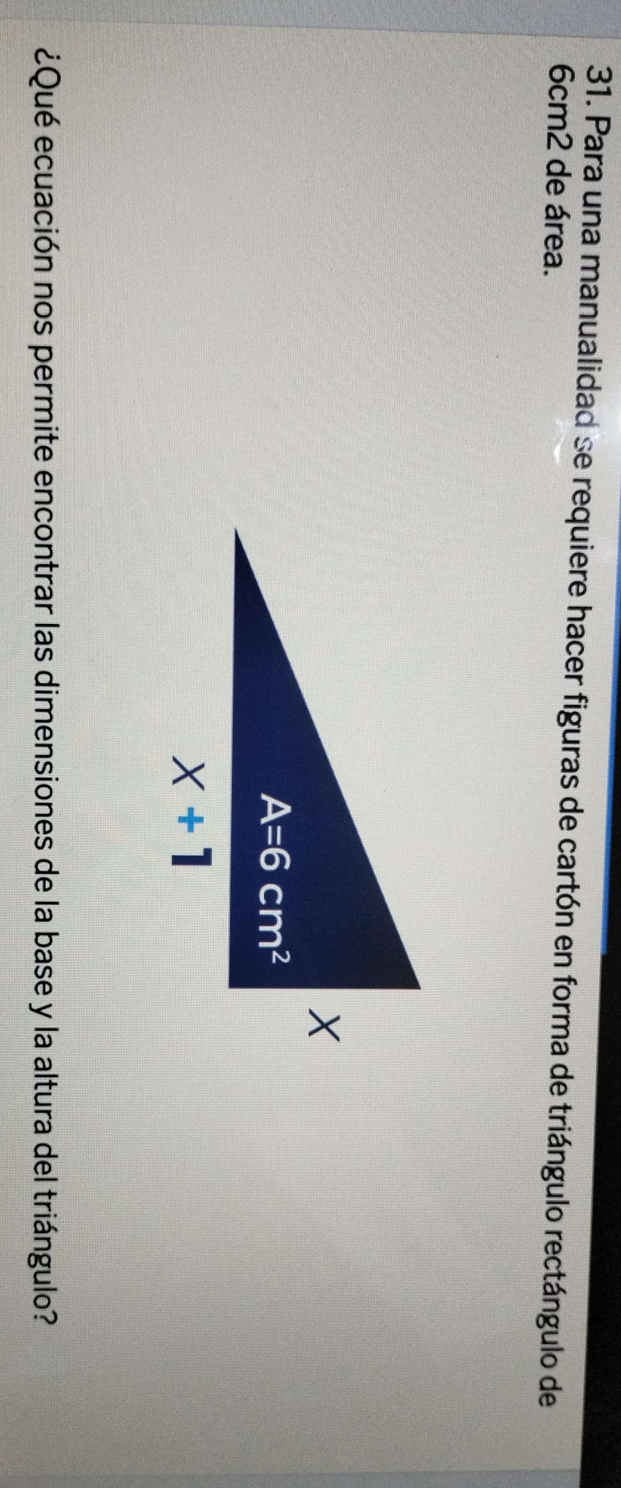 Para una manualidad se requiere hacer figuras de cartón en forma de triángulo rectángulo de
6cm2 de área.
¿Qué ecuación nos permite encontrar las dimensiones de la base y la altura del triángulo?