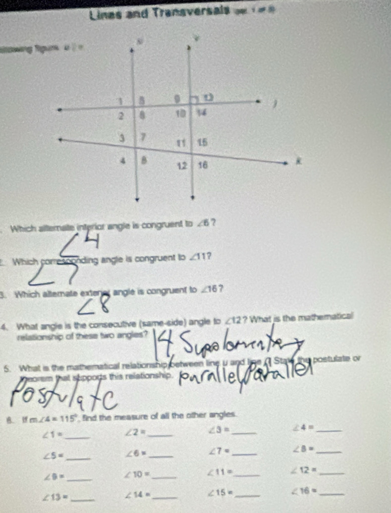 Lines and Transversals
Which alternate interior angle is congruent to ∠ 6 ?
Which corresoonding angle is congruent to ∠ 11 ?
3. Which alternate exterer angle is congruent to ∠ 16 7
4. What angle is the consecutive (same-side) angle to ∠ 12 ? What is the mathematical
relationship of these two angles?
  
5. What is the mathematical relationship between line u and line ( Stat u postulate o
peorem that supports this relationship.
B. m∠ 4=115° ind the measure of all the other angles.
∠ 1= _
_ ∠ 2=
∠ 3= _
∠ 4= _
_ ∠ 5=
_ ∠ 6=
∠ 7= _
∠ B= _
∠ 9= _
∠ 10= _
∠ 11= _
_ ∠ 12=
_ ∠ 16=
_ ∠ 13=
_ ∠ 14=
_ ∠ 15=