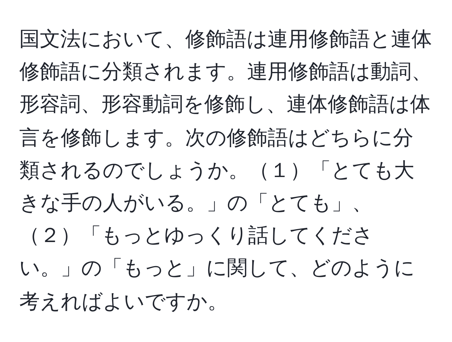 国文法において、修飾語は連用修飾語と連体修飾語に分類されます。連用修飾語は動詞、形容詞、形容動詞を修飾し、連体修飾語は体言を修飾します。次の修飾語はどちらに分類されるのでしょうか。１「とても大きな手の人がいる。」の「とても」、２「もっとゆっくり話してください。」の「もっと」に関して、どのように考えればよいですか。