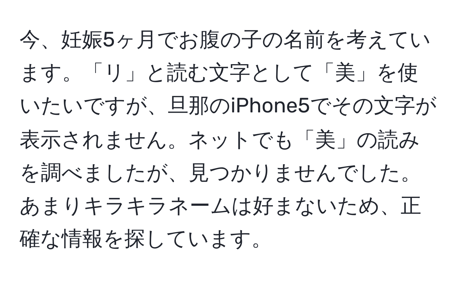 今、妊娠5ヶ月でお腹の子の名前を考えています。「リ」と読む文字として「美」を使いたいですが、旦那のiPhone5でその文字が表示されません。ネットでも「美」の読みを調べましたが、見つかりませんでした。あまりキラキラネームは好まないため、正確な情報を探しています。