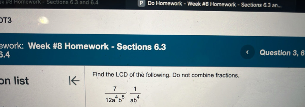 #8 Homework - Sections 6.3 and 6.4 Do Homework - Week #8 Homework - Sections 6.3 an... 
T3 
ework: Week #8 Homework - Sections 6.3 
6.4 Question 3, 6 
Find the LCD of the following. Do not combine fractions. 
on list
 7/12a^4b^5 ·  1/ab^4 