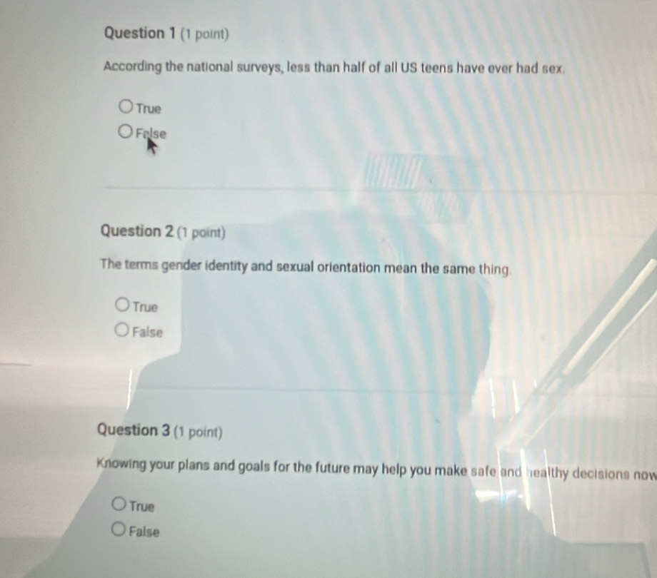 According the national surveys, less than half of all US teens have ever had sex.
True
False
Question 2 (1 point)
The terms gender identity and sexual orientation mean the same thing.
True
False
Question 3 (1 point)
Knowing your plans and goals for the future may help you make safe and healthy decisions now
True
False