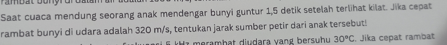 rambat bunyrdr datan 
Saat cuaca mendung seorang anak mendengar bunyi guntur 1,5 detik setelah terlihat kilat. Jika cepat 
rambat bunyi di udara adalah 320 m/s, tentukan jarak sumber petir dari anak tersebut! 
d z merambat diudara vang bersuhu 30°C. Jika cepat rambat