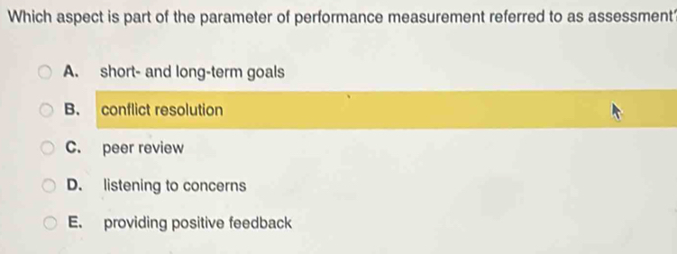 Which aspect is part of the parameter of performance measurement referred to as assessment
A. short- and long-term goals
B. conflict resolution
C. peer review
D. listening to concerns
E. providing positive feedback