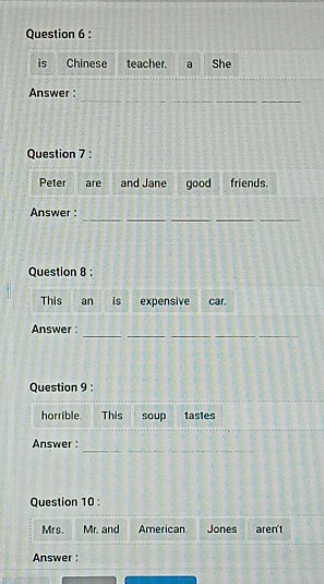 is Chinese teacher. a She 
_ 
Answer : 
Question 7 : 
Peter are and Jane good friends. 
_ 
__ 
__ 
Answer : 
Question 8 : 
This an is expensive car. 
_ 
__ 
_ 
Answer : 
Question 9 : 
horrible. This soup tastes 
_ 
Answer : 
Question 10 : 
Mr s. Mr. and American Jones aren't 
Answer :