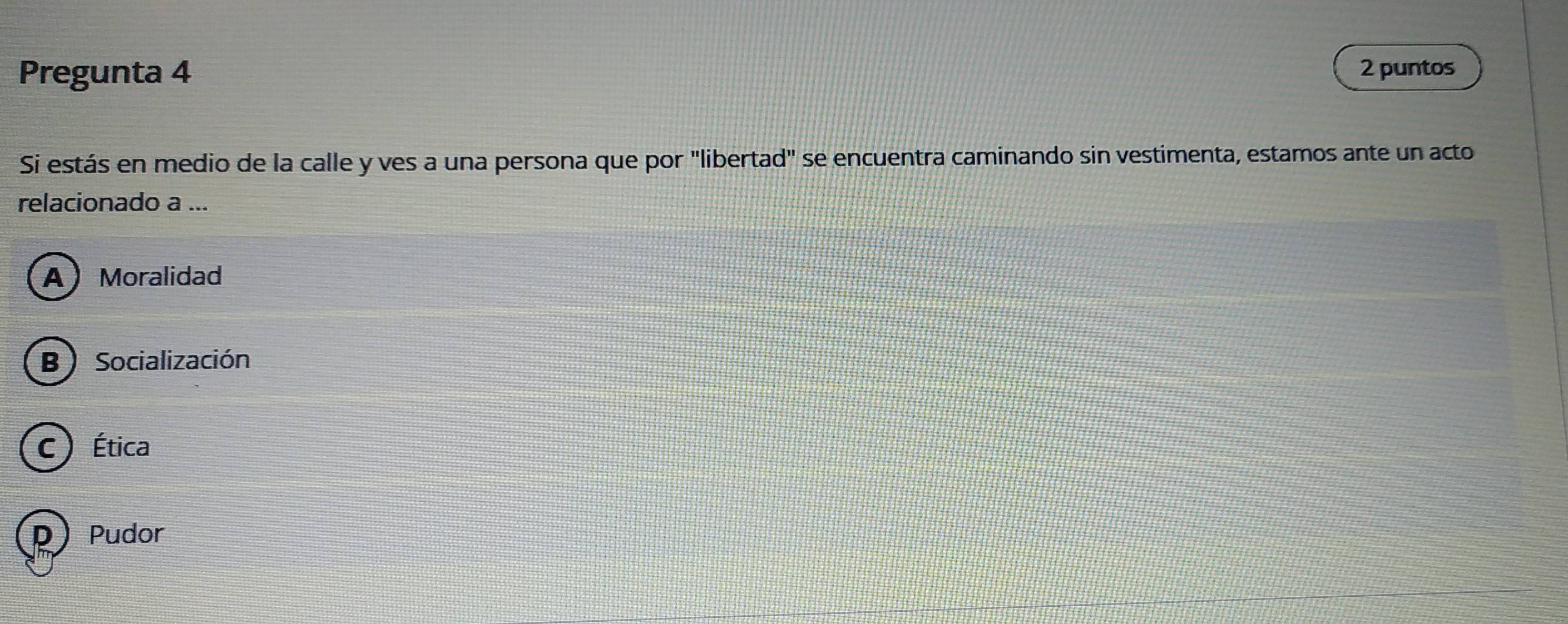 Pregunta 4 2 puntos
Si estás en medio de la calle y ves a una persona que por "libertad" se encuentra caminando sin vestimenta, estamos ante un acto
relacionado a ...
A Moralidad
B ) Socialización
C) Ética
D Pudor