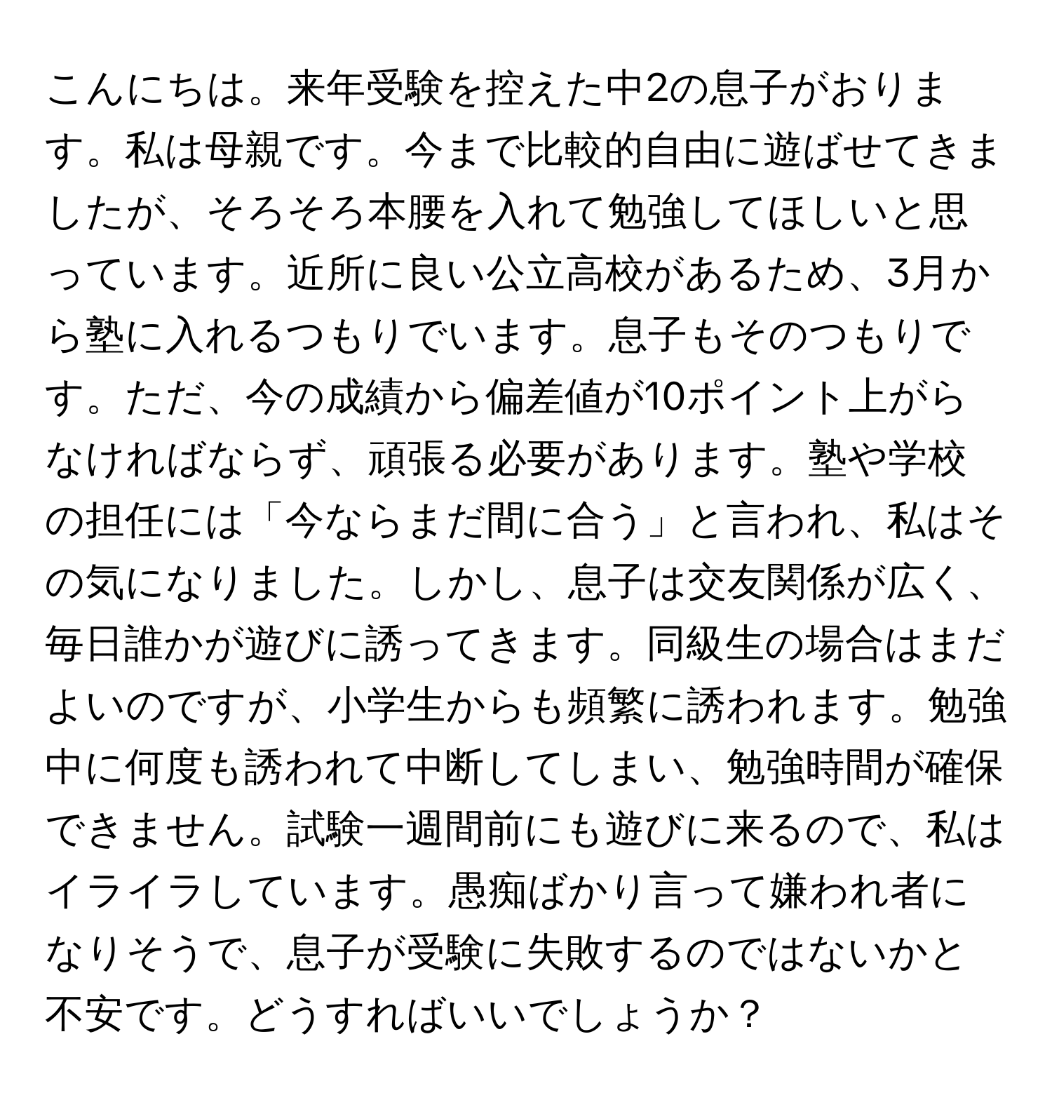 こんにちは。来年受験を控えた中2の息子がおります。私は母親です。今まで比較的自由に遊ばせてきましたが、そろそろ本腰を入れて勉強してほしいと思っています。近所に良い公立高校があるため、3月から塾に入れるつもりでいます。息子もそのつもりです。ただ、今の成績から偏差値が10ポイント上がらなければならず、頑張る必要があります。塾や学校の担任には「今ならまだ間に合う」と言われ、私はその気になりました。しかし、息子は交友関係が広く、毎日誰かが遊びに誘ってきます。同級生の場合はまだよいのですが、小学生からも頻繁に誘われます。勉強中に何度も誘われて中断してしまい、勉強時間が確保できません。試験一週間前にも遊びに来るので、私はイライラしています。愚痴ばかり言って嫌われ者になりそうで、息子が受験に失敗するのではないかと不安です。どうすればいいでしょうか？