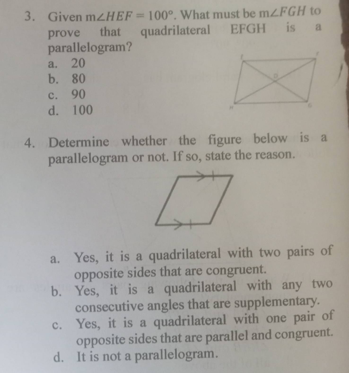 Given m∠ HEF=100°. What must be m∠ FGH to
prove that quadrilateral EFGH is a
parallelogram?
a. 20
b. 80
c. 90
d. 100
4. Determine whether the figure below is a
parallelogram or not. If so, state the reason.
a. Yes, it is a quadrilateral with two pairs of
opposite sides that are congruent.
b. Yes, it is a quadrilateral with any two
consecutive angles that are supplementary.
c. Yes, it is a quadrilateral with one pair of
opposite sides that are parallel and congruent.
d. It is not a parallelogram.