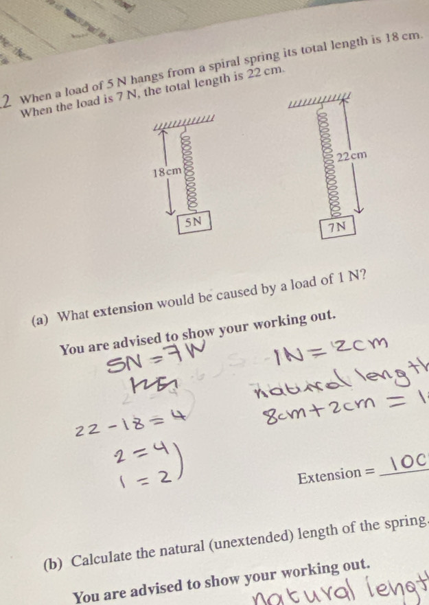 When a load of 5 N hangs from a spiral spring its total length is 18 cm
When the load is 7 N, the total length is 22 cm.
18cm
5N
(a) What extension would be caused by a load of 1 N? 
You are advised to show your working out. 
Extension =_ 
(b) Calculate the natural (unextended) length of the spring 
You are advised to show your working out.