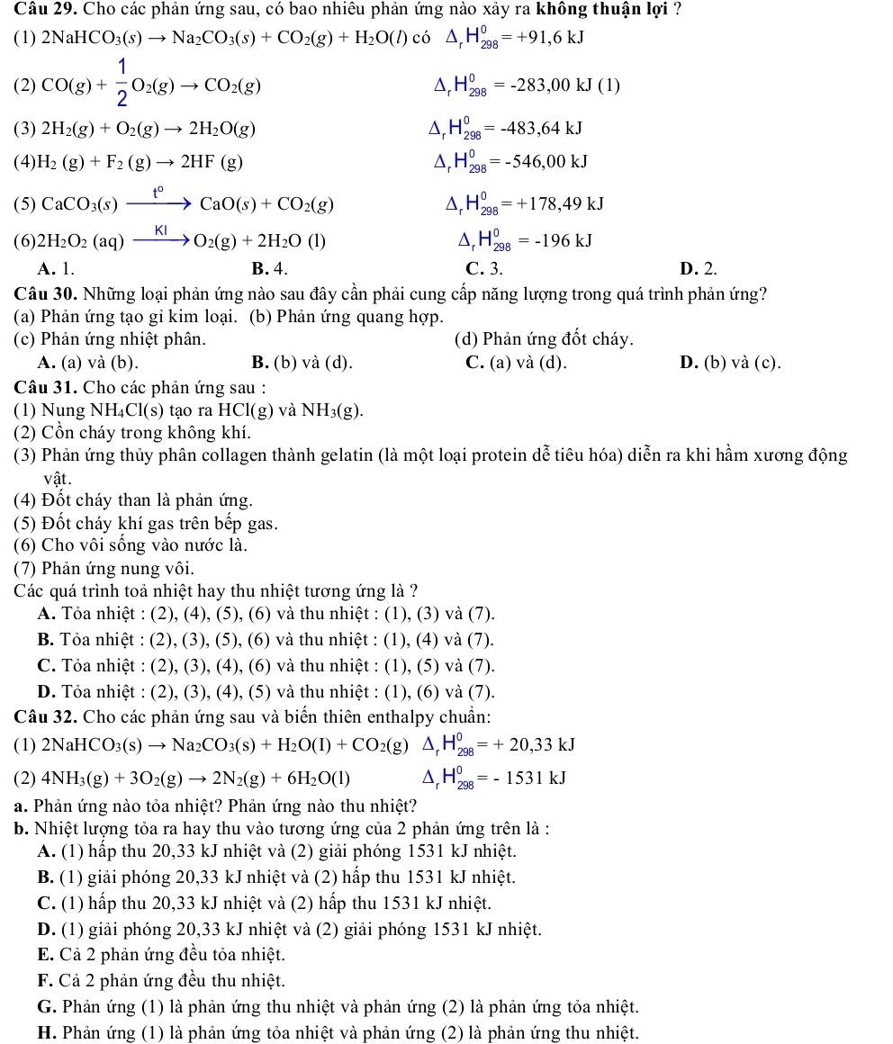 Cho các phản ứng sau, có bao nhiêu phản ứng nào xảy ra không thuận lợi ?
(1) 2NaHCO_3(s)to Na_2CO_3(s)+CO_2(g)+H_2O(l) có △ _rH_(298)^0=+91,6kJ
(2) CO(g)+ 1/2 O_2(g)to CO_2(g)
△, H_(298)^0=-283,00kJ(1)
(3) 2H_2(g)+O_2(g)to 2H_2O(g) △, H_(298)^0=-483,64kJ
(4) H_2(g)+F_2(g)to 2HF(g) △, H_(298)^0=-546,00kJ
(5) CaCO_3(s)xrightarrow t°CaO(s)+CO_2(g) H_(298)^0=+178,49kJ
△.
(6) 2H_2O_2(aq)xrightarrow KIO_2(g)+2H_2O(l) △ _rH_(298)^0=-196kJ
A. 1. B. 4. C. 3. D. 2.
Câu 30. Những loại phản ứng nào sau đây cần phải cung cấp năng lượng trong quá trình phản ứng?
(a) Phản ứng tạo gi kim loại. (b) Phản ứng quang hợp.
(c) Phản ứng nhiệt phân. (d) Phản ứng đốt cháy.
A. (a) và (b). B. (b) và (d). C. (a) và (d). D. (b) và (c).
Câu 31. Cho các phản ứng sau :
(1) Nung NH₄Cl(s) tạo ra HCl(g) và NH₃(g).
(2) Cồn cháy trong không khí.
(3) Phản ứng thủy phân collagen thành gelatin (là một loại protein dễ tiêu hóa) diễn ra khi hầm xương động
vật.
(4) Đốt cháy than là phản ứng.
(5) Đốt cháy khí gas trên bếp gas.
(6) Cho vôi sống vào nước là.
(7) Phản ứng nung vôi.
Các quá trình toả nhiệt hay thu nhiệt tương ứng là ?
A. Tỏa nhiệt : (2), (4), (5), (6) và thu nhiệt : (1), (3) và (7).
B. Tỏa nhiệt : (2), (3), (5), (6) và thu nhiệt : (1), (4) và (7).
C. Tỏa nhiệt : (2), (3), (4), (6) và thu nhiệt : (1), (5) và (7).
D. Tỏa nhiệt : (2), (3), (4), (5) và thu nhiệt : (1), (6) và (7).
Câu 32. Cho các phản ứng sau và biến thiên enthalpy chuẩn:
(1) 2NaHCO_3(s)to Na_2CO_3(s)+H_2O(l)+CO_2(g) △ _rH_(298)^0=+20,33kJ
(2) 4NH_3(g)+3O_2(g)to 2N_2(g)+6H_2O(l) △ _rH_(298)^0=-1531kJ
a. Phản ứng nào tỏa nhiệt? Phản ứng nào thu nhiệt?
b. Nhiệt lượng tỏa ra hay thu vào tương ứng của 2 phản ứng trên là :
A. (1) hấp thu 20,33 kJ nhiệt và (2) giải phóng 1531 kJ nhiệt.
B. (1) giải phóng 20,33 kJ nhiệt và (2) hấp thu 1531 kJ nhiệt.
C. (1) hấp thu 20,33 kJ nhiệt và (2) hấp thu 1531 kJ nhiệt.
D. (1) giải phóng 20,33 kJ nhiệt và (2) giải phóng 1531 kJ nhiệt.
E. Cả 2 phản ứng đều tỏa nhiệt.
F. Cả 2 phản ứng đều thu nhiệt.
G. Phản ứng (1) là phản ứng thu nhiệt và phản ứng (2) là phản ứng tỏa nhiệt.
H. Phản ứng (1) là phản ứng tỏa nhiệt và phản ứng (2) là phản ứng thu nhiệt.