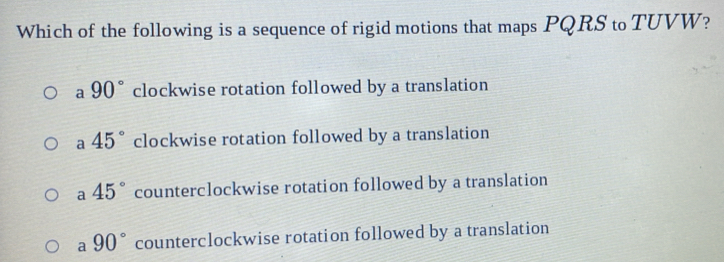 Which of the following is a sequence of rigid motions that maps PQRS to TUVW?
a 90° clockwise rotation followed by a translation
a 45° clockwise rotation followed by a translation
a 45° counterclockwise rotation followed by a translation
a 90° counterclockwise rotation followed by a translation