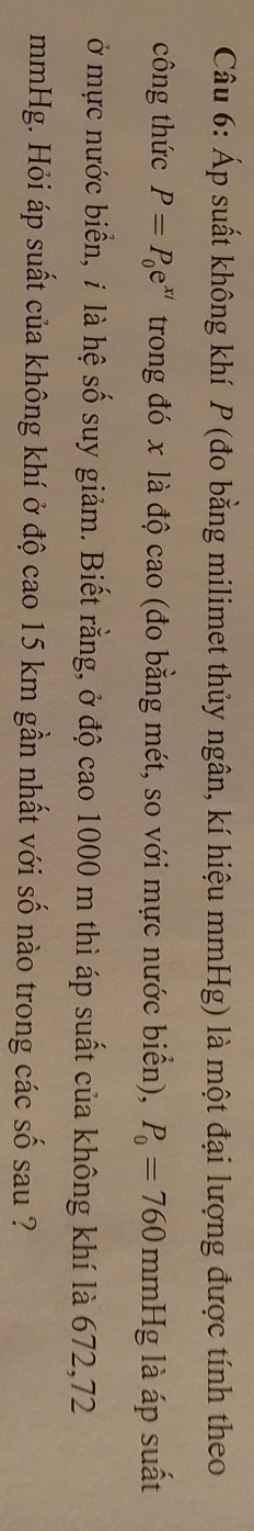 Áp suất không khí P (đo bằng milimet thủy ngân, kí hiệu mmHg) là một đại lượng được tính theo 
công thức P=P_0e^(xi) trong đó x là độ cao (đo bằng mét, so với mực nước biển), P_0=760 mn nHg là áp suất 
ở mực nước biển, ỉ là hệ số suy giảm. Biết rằng, ở độ cao 1000 m thì áp suất của không khí là 672,72
mmHg. Hỏi áp suất của không khí ở độ cao 15 km gần nhất với số nào trong các số sau ?