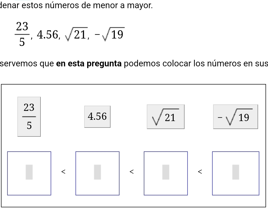 denar estos números de menor a mayor.
 23/5 , 4.56, sqrt(21), -sqrt(19)
servemos que en esta pregunta podemos colocar los números en sus
 23/5  4.56
sqrt(21)
-sqrt(19)
<