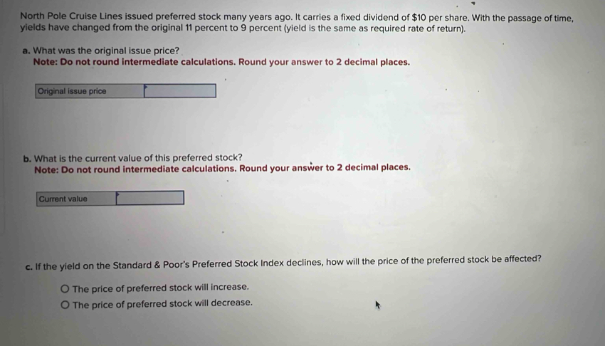 North Pole Cruise Lines issued preferred stock many years ago. It carries a fixed dividend of $10 per share. With the passage of time,
yields have changed from the original 11 percent to 9 percent (yield is the same as required rate of return).
a. What was the original issue price?
Note: Do not round intermediate calculations. Round your answer to 2 decimal places.
Original issue price
b. What is the current value of this preferred stock?
Note: Do not round intermediate calculations. Round your answer to 2 decimal places.
Current value
c. If the yield on the Standard & Poor's Preferred Stock Index declines, how will the price of the preferred stock be affected?
The price of preferred stock will increase.
The price of preferred stock will decrease.