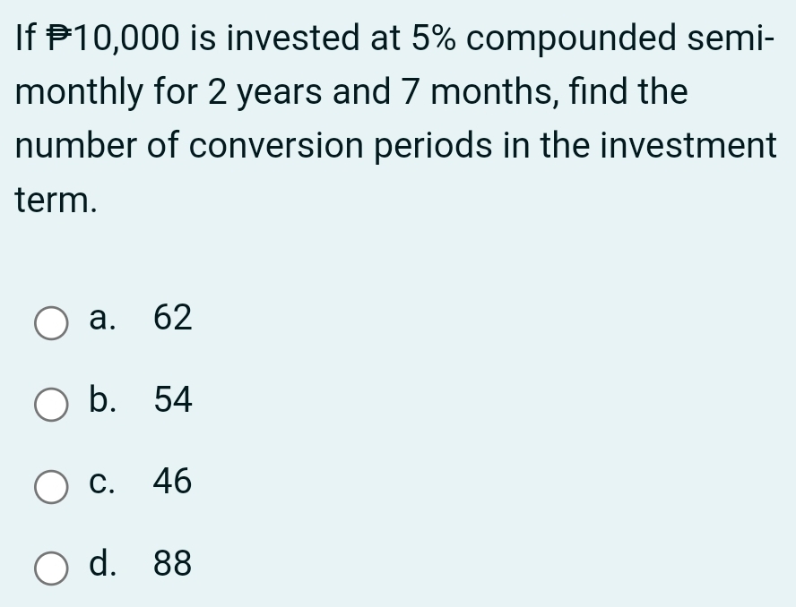 If P10,000 is invested at 5% compounded semi-
monthly for 2 years and 7 months, find the
number of conversion periods in the investment
term.
a. 62
b. 54
c. 46
d. 88