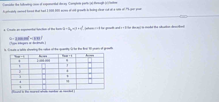 Consider the following case of exponential decay. Complete parts (a) through (c) below
A privately owned forest that had 2,000,000 acres of old growth is being clear cut at a rate of 7% per year
a Create an exponential function of the form Q=Q_0* (1+r)^1 , (where r>0 for growth and r<0</tex> for decay) to model the situation described.
Q=2,000,0^7* * (0.93)^1
(Type integers or decimals )
b. Create a table showing the value of the quantity Q for the first 10 years of growth
(Round to the nearest whole number as .)