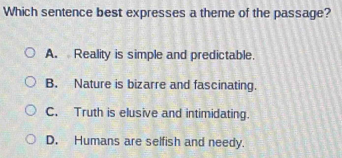 Which sentence best expresses a theme of the passage?
A. Reality is simple and predictable.
B. Nature is bizarre and fascinating.
C. Truth is elusive and intimidating.
D. Humans are selfish and needy.